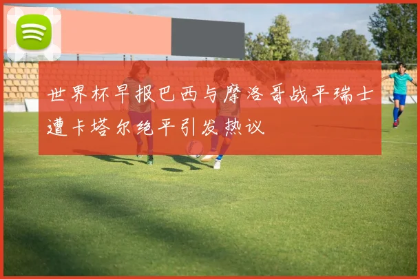 世界杯早报巴西与摩洛哥战平瑞士遭卡塔尔绝平引发热议