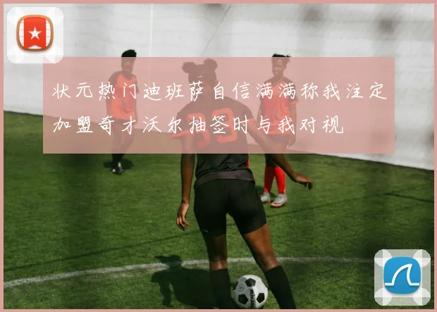 状元热门迪班萨自信满满称我注定加盟奇才沃尔抽签时与我对视