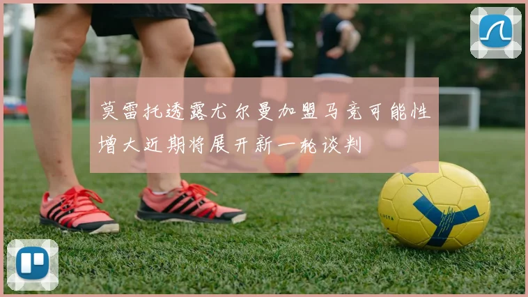 莫雷托透露尤尔曼加盟马竞可能性增大近期将展开新一轮谈判