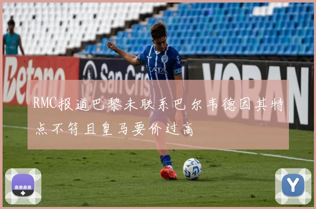 RMC报道巴黎未联系巴尔韦德因其特点不符且皇马要价过高