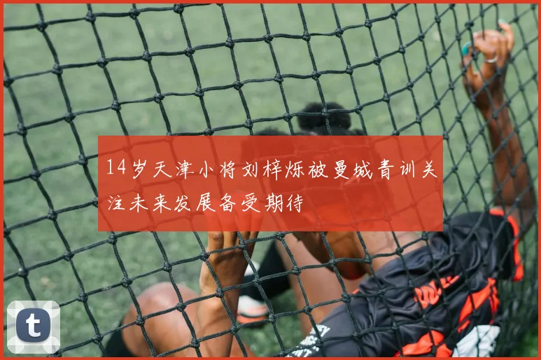 14岁天津小将刘梓烁被曼城青训关注未来发展备受期待