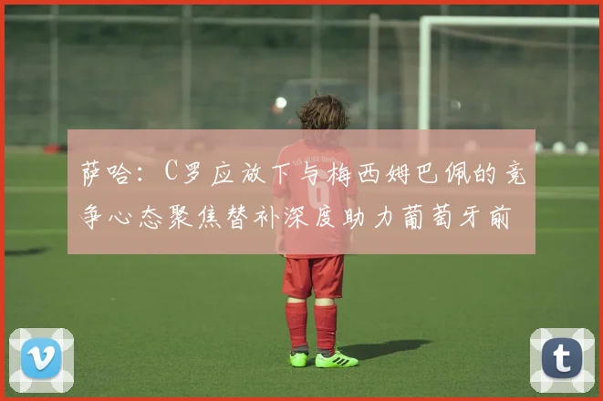 萨哈：C罗应放下与梅西姆巴佩的竞争心态聚焦替补深度助力葡萄牙前行