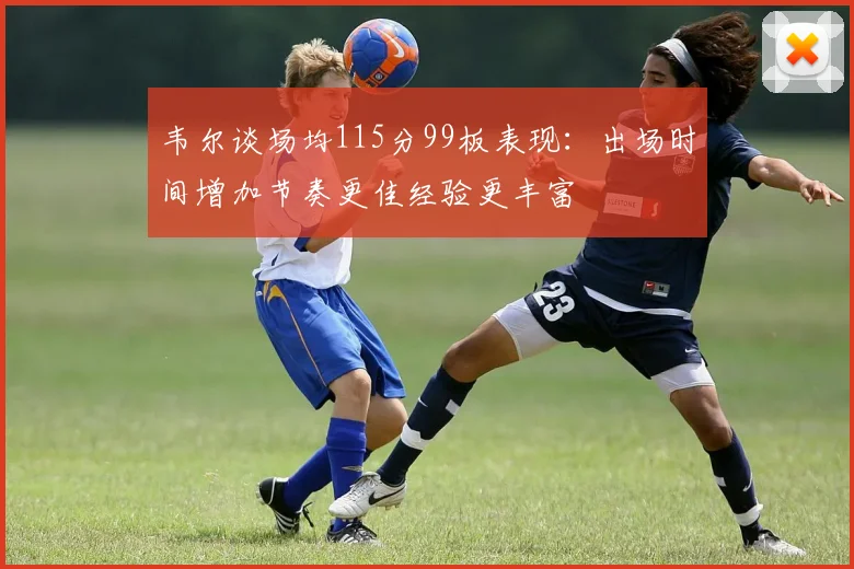 韦尔谈场均115分99板表现：出场时间增加节奏更佳经验更丰富