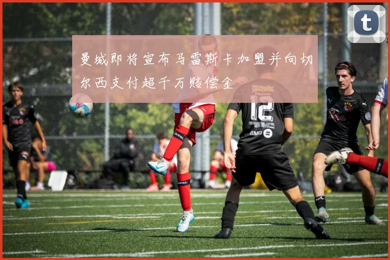 曼城即将宣布马雷斯卡加盟并向切尔西支付超千万赔偿金