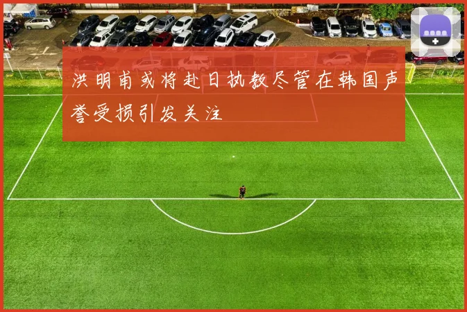 洪明甫或将赴日执教尽管在韩国声誉受损引发关注